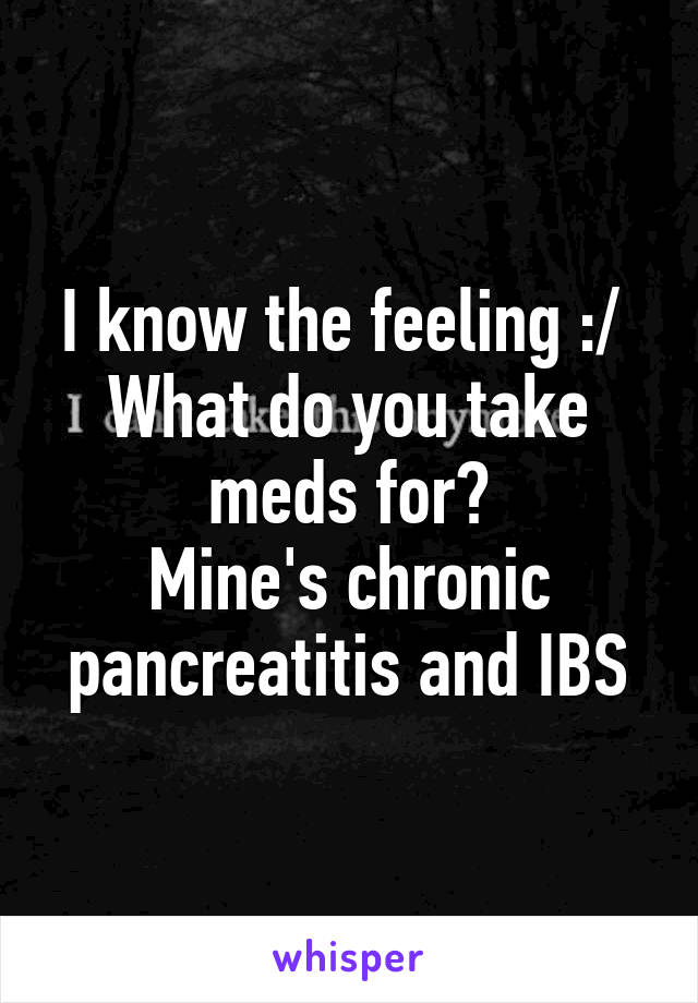 I know the feeling :/ 
What do you take meds for?
Mine's chronic pancreatitis and IBS