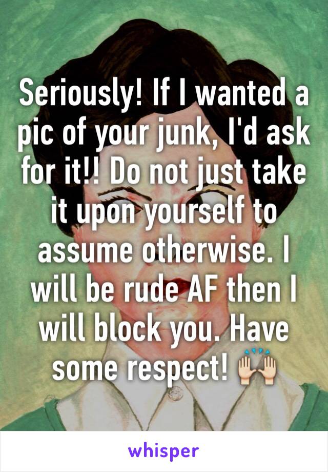 Seriously! If I wanted a pic of your junk, I'd ask for it!! Do not just take it upon yourself to assume otherwise. I will be rude AF then I will block you. Have some respect! 🙌