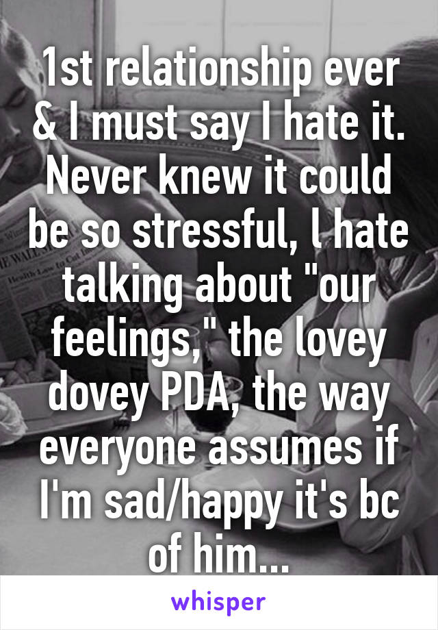 1st relationship ever & I must say I hate it. Never knew it could be so stressful, l hate talking about "our feelings," the lovey dovey PDA, the way everyone assumes if I'm sad/happy it's bc of him...