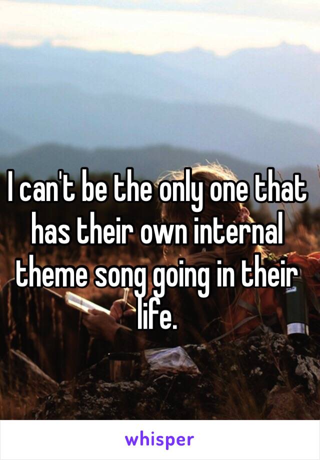 I can't be the only one that has their own internal theme song going in their life. 