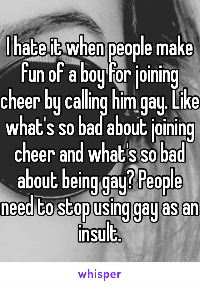 I hate it when people make fun of a boy for joining cheer by calling him gay. Like what's so bad about joining cheer and what's so bad about being gay? People need to stop using gay as an insult. 