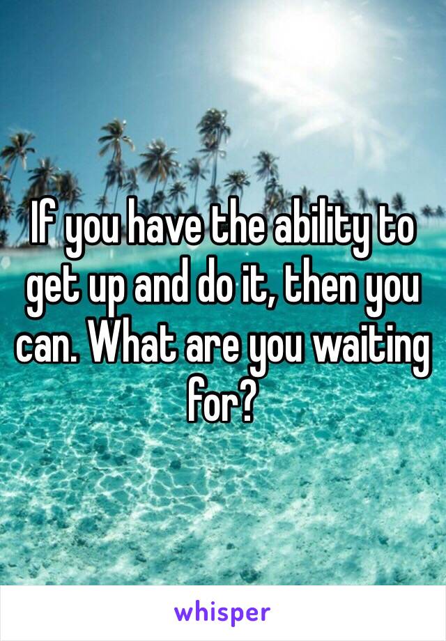 If you have the ability to get up and do it, then you can. What are you waiting for? 