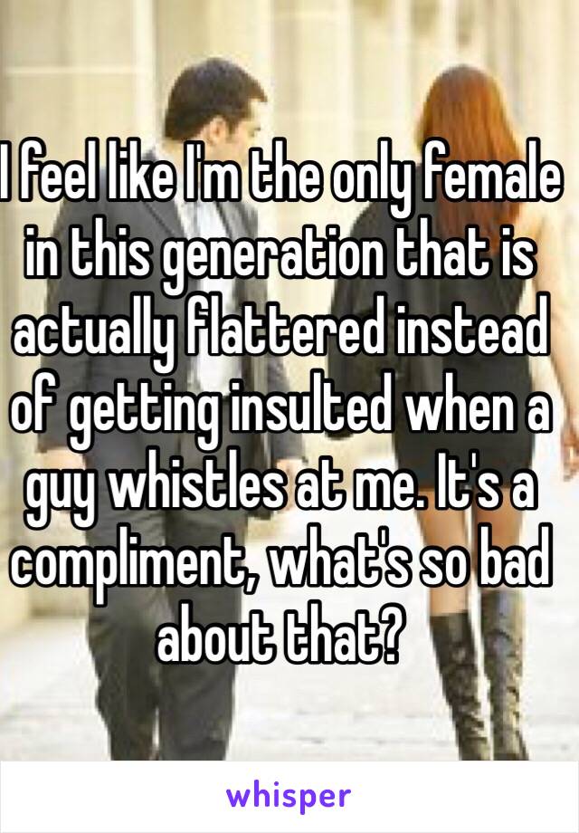 I feel like I'm the only female in this generation that is actually flattered instead of getting insulted when a guy whistles at me. It's a compliment, what's so bad about that? 