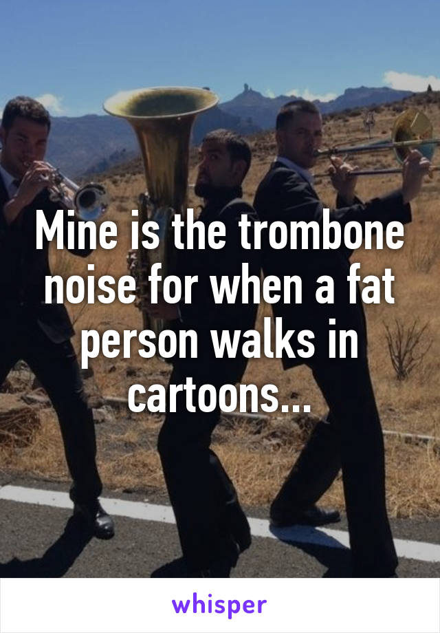 Mine is the trombone noise for when a fat person walks in cartoons...