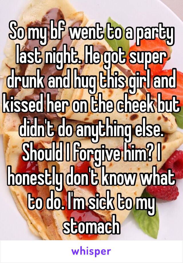 So my bf went to a party last night. He got super drunk and hug this girl and kissed her on the cheek but didn't do anything else. Should I forgive him? I honestly don't know what to do. I'm sick to my stomach 