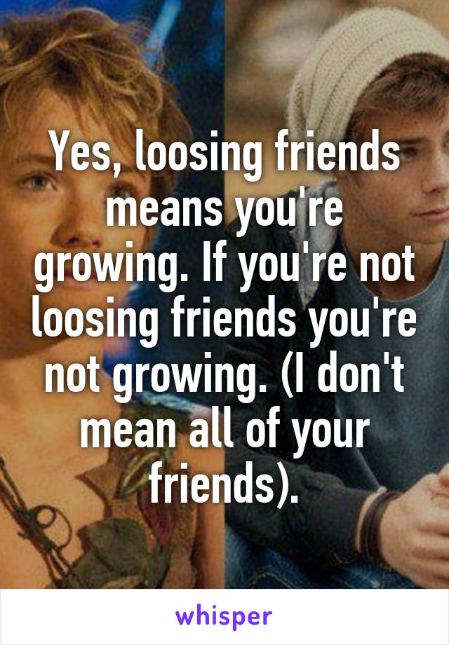 Yes, loosing friends means you're growing. If you're not loosing friends you're not growing. (I don't mean all of your friends).