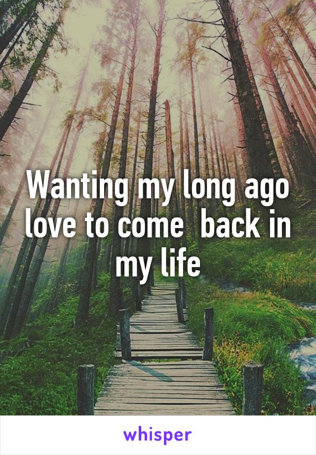 Wanting my long ago love to come  back in my life