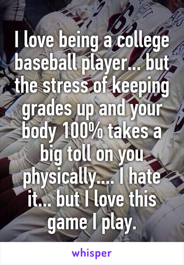 I love being a college baseball player... but the stress of keeping grades up and your body 100% takes a big toll on you physically.... I hate it... but I love this game I play.