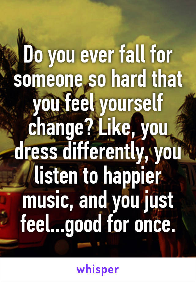 Do you ever fall for someone so hard that you feel yourself change? Like, you dress differently, you listen to happier music, and you just feel...good for once.