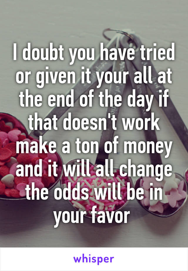 I doubt you have tried or given it your all at the end of the day if that doesn't work make a ton of money and it will all change the odds will be in your favor 