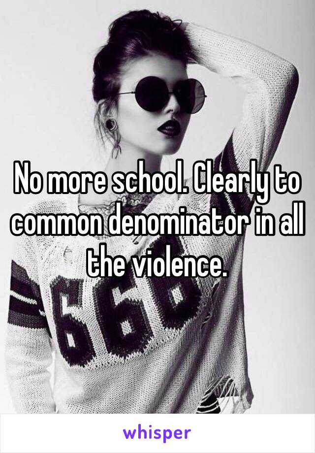 No more school. Clearly to common denominator in all the violence. 