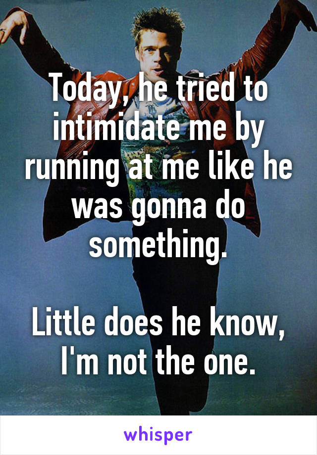 Today, he tried to intimidate me by running at me like he was gonna do something.

Little does he know, I'm not the one.