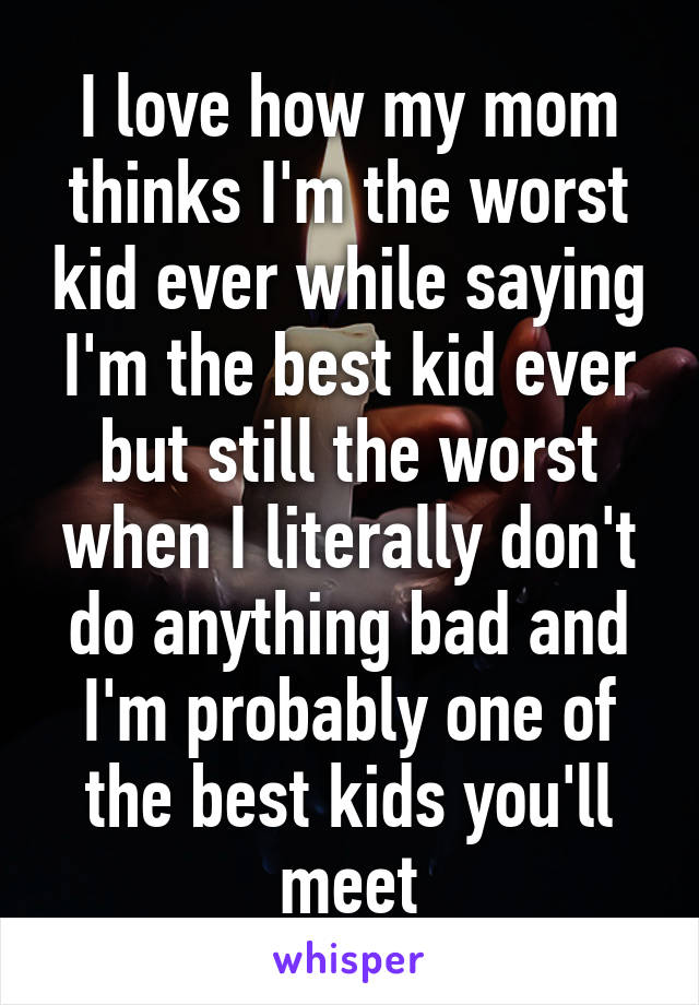 I love how my mom thinks I'm the worst kid ever while saying I'm the best kid ever but still the worst when I literally don't do anything bad and I'm probably one of the best kids you'll meet