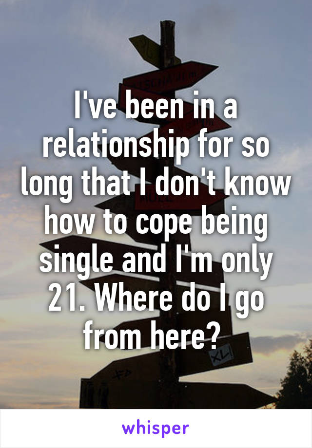 I've been in a relationship for so long that I don't know how to cope being single and I'm only 21. Where do I go from here? 