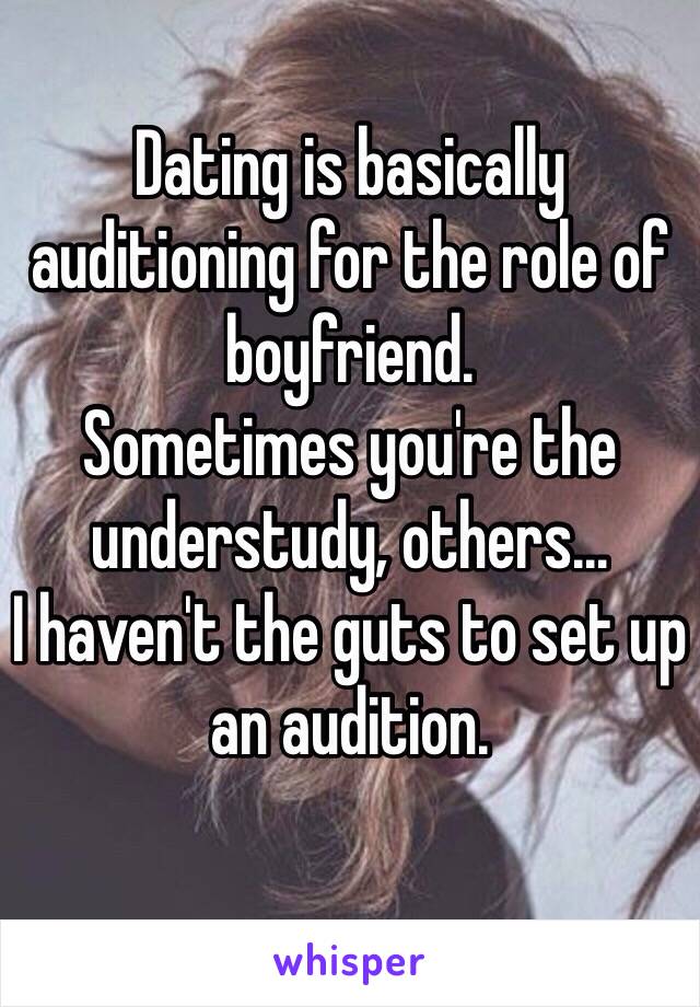 Dating is basically auditioning for the role of boyfriend.
Sometimes you're the understudy, others...
I haven't the guts to set up an audition.
 