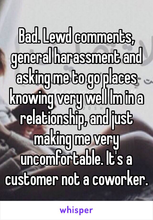 Bad. Lewd comments, general harassment and asking me to go places knowing very well Im in a relationship, and just making me very uncomfortable. It's a customer not a coworker.  