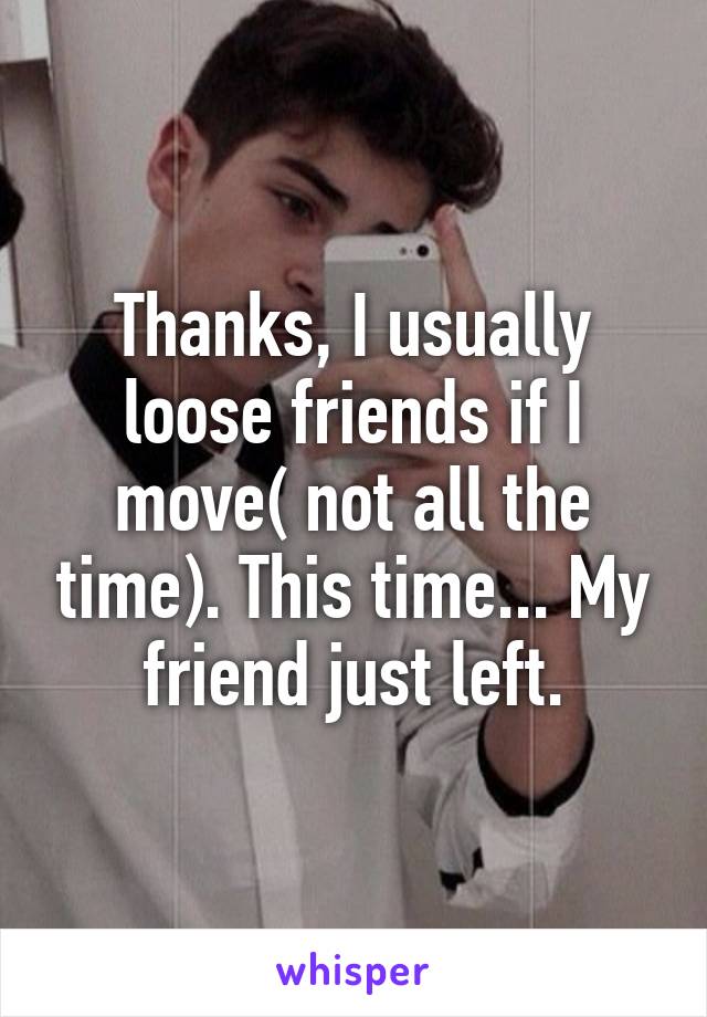 Thanks, I usually loose friends if I move( not all the time). This time... My friend just left.