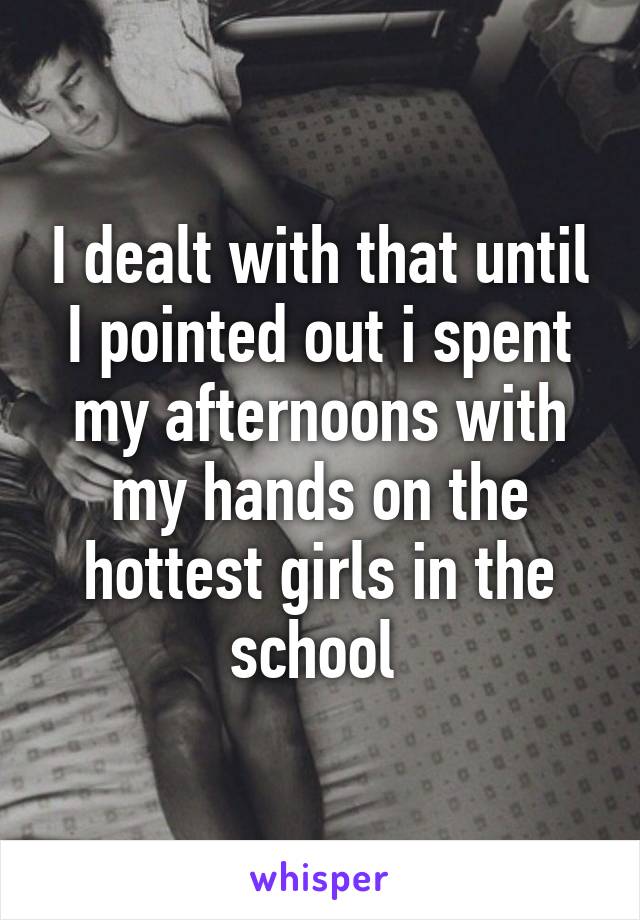 I dealt with that until I pointed out i spent my afternoons with my hands on the hottest girls in the school 