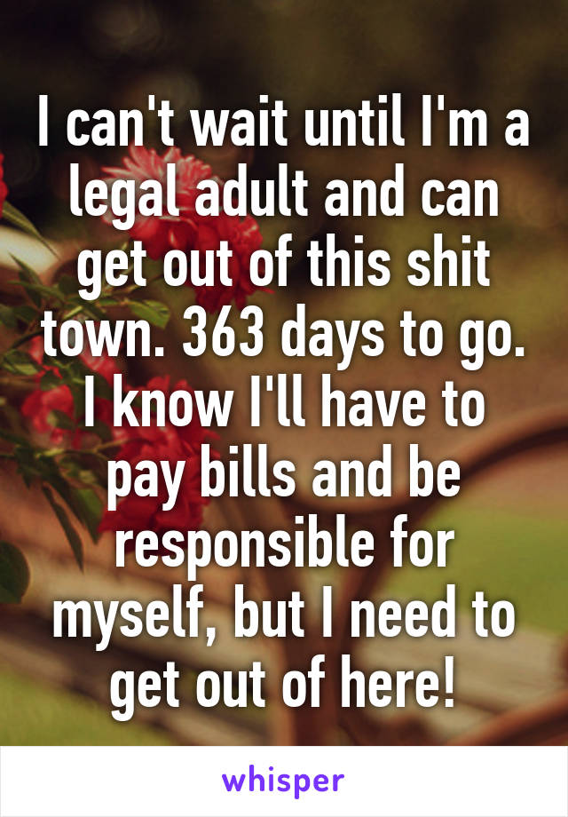 I can't wait until I'm a legal adult and can get out of this shit town. 363 days to go. I know I'll have to pay bills and be responsible for myself, but I need to get out of here!