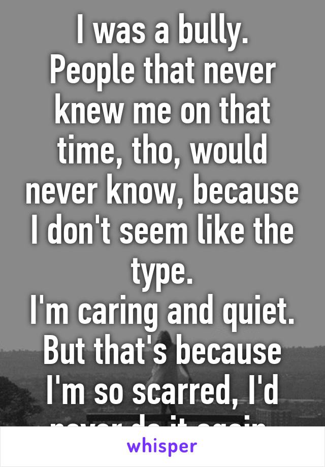 I was a bully.
People that never knew me on that time, tho, would never know, because I don't seem like the type.
I'm caring and quiet.
But that's because I'm so scarred, I'd never do it again.