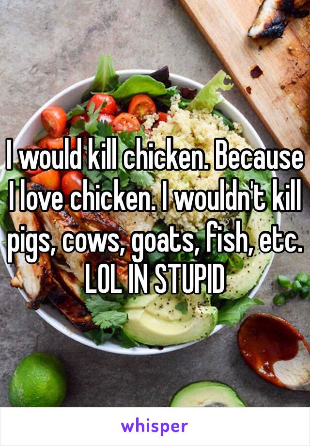 I would kill chicken. Because I love chicken. I wouldn't kill pigs, cows, goats, fish, etc. LOL IN STUPID