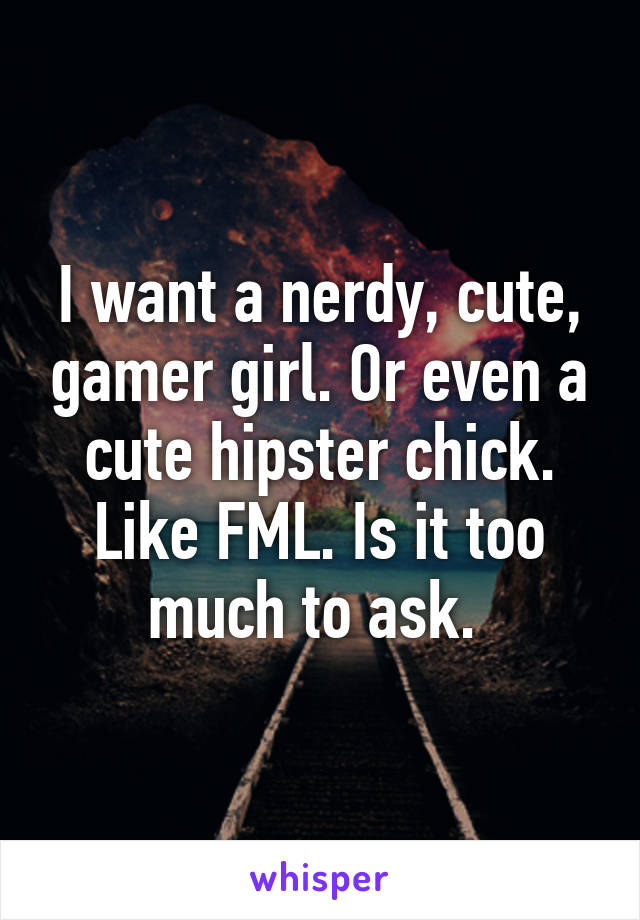 I want a nerdy, cute, gamer girl. Or even a cute hipster chick. Like FML. Is it too much to ask. 