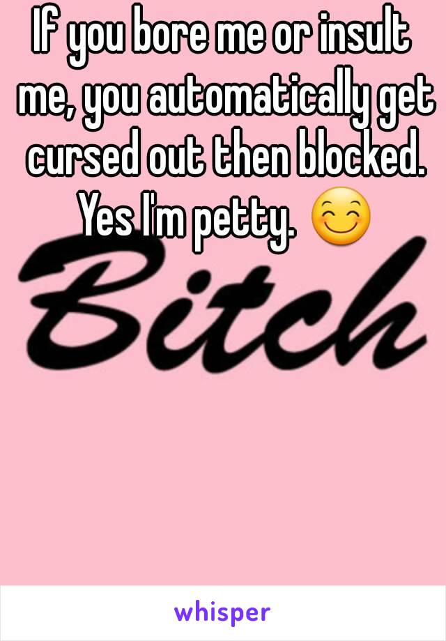 If you bore me or insult me, you automatically get cursed out then blocked. Yes I'm petty. 😊