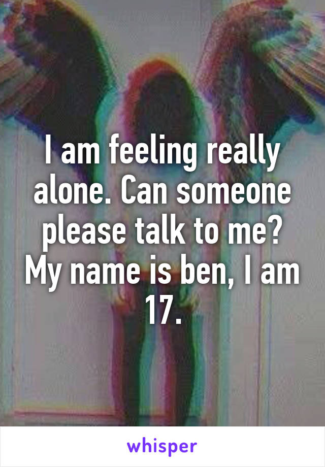 I am feeling really alone. Can someone please talk to me? My name is ben, I am 17.