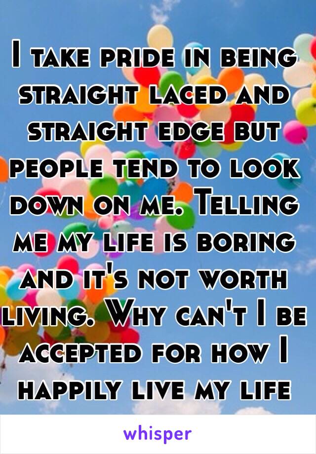 I take pride in being straight laced and straight edge but people tend to look down on me. Telling me my life is boring and it's not worth living. Why can't I be accepted for how I happily live my life 