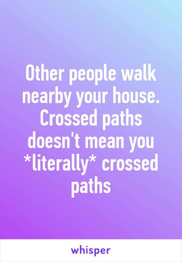 Other people walk nearby your house. Crossed paths doesn't mean you *literally* crossed paths