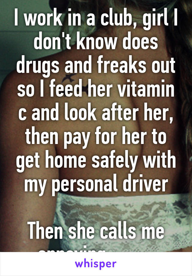 I work in a club, girl I don't know does drugs and freaks out so I feed her vitamin c and look after her, then pay for her to get home safely with my personal driver

Then she calls me annoying... -_-