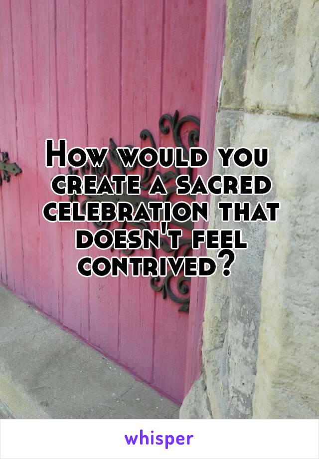 How would you create a sacred celebration that doesn't feel contrived? 