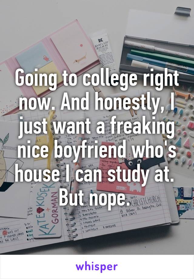 Going to college right now. And honestly, I just want a freaking nice boyfriend who's house I can study at. 
But nope. 