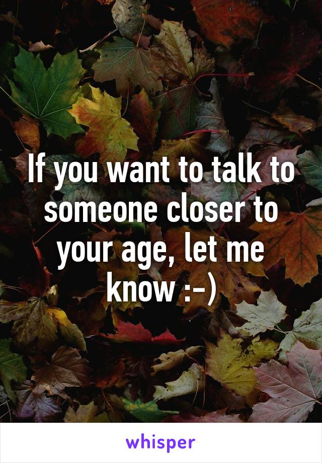 If you want to talk to someone closer to your age, let me know :-)