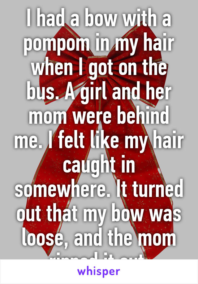 I had a bow with a pompom in my hair when I got on the bus. A girl and her mom were behind me. I felt like my hair caught in somewhere. It turned out that my bow was loose, and the mom ripped it out.