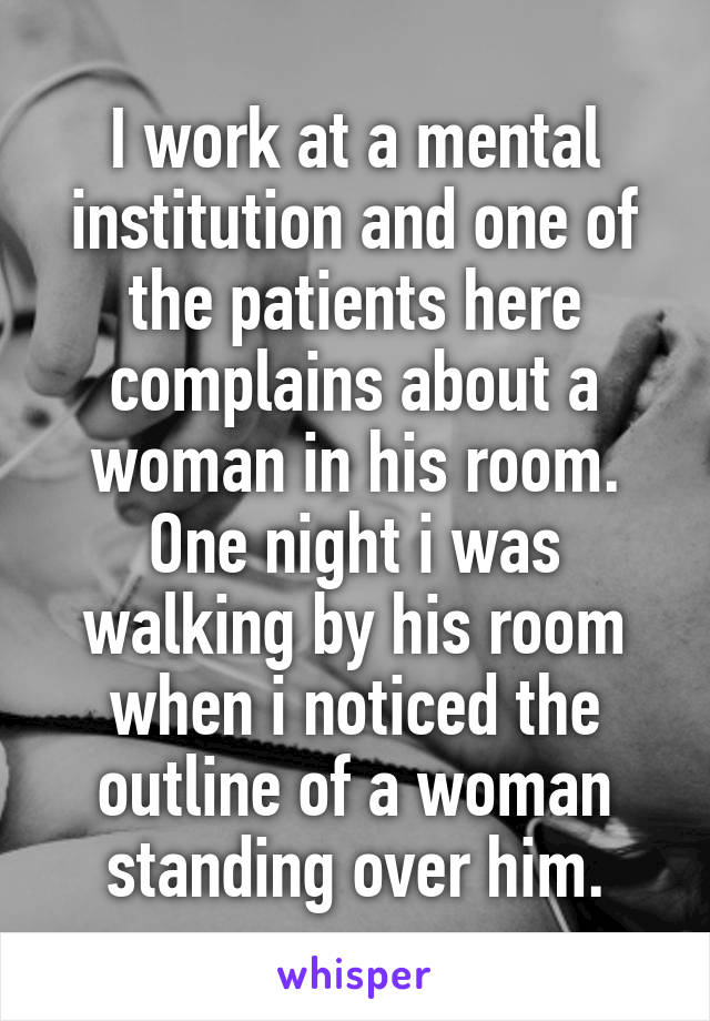 I work at a mental institution and one of the patients here complains about a woman in his room. One night i was walking by his room when i noticed the outline of a woman standing over him.