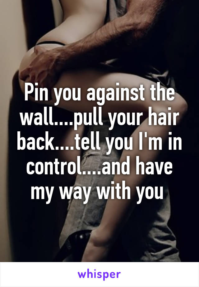 Pin you against the wall....pull your hair back....tell you I'm in control....and have my way with you 