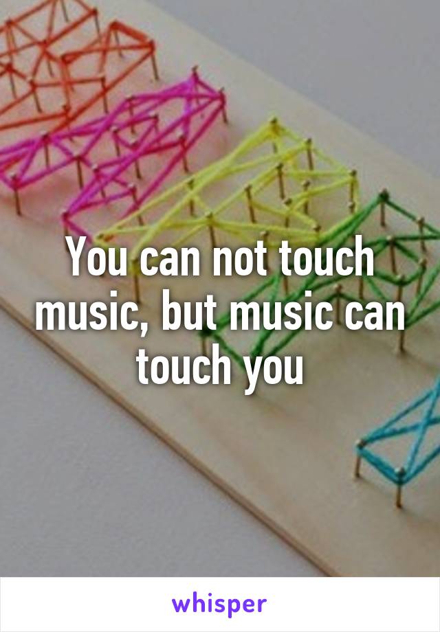 You can not touch music, but music can touch you