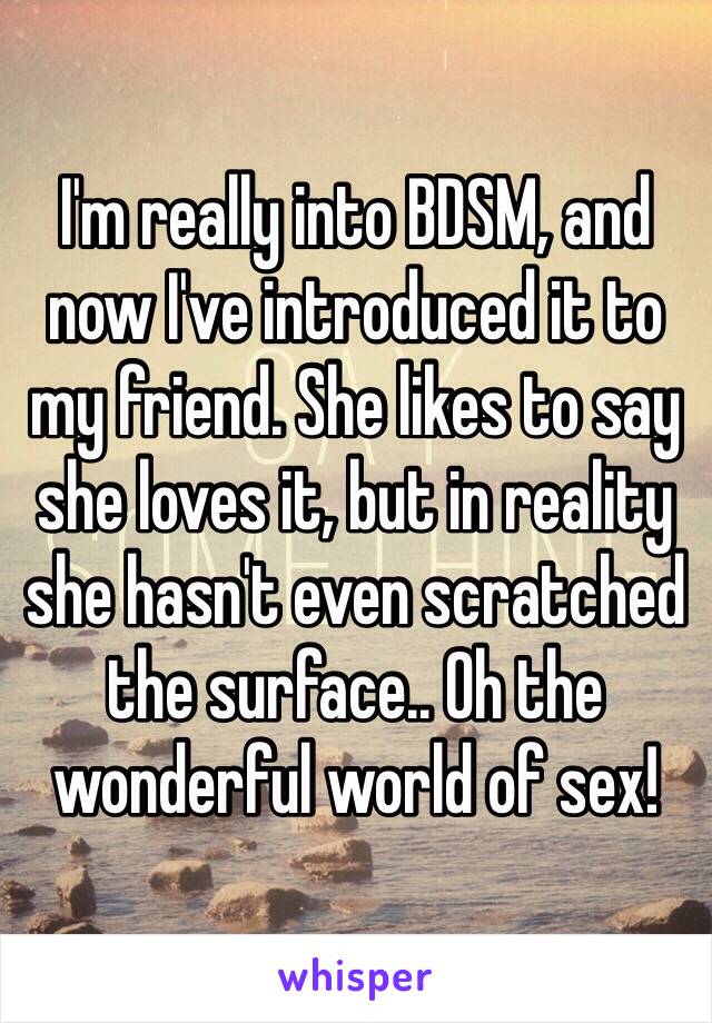 I'm really into BDSM, and now I've introduced it to my friend. She likes to say she loves it, but in reality she hasn't even scratched the surface.. Oh the wonderful world of sex!