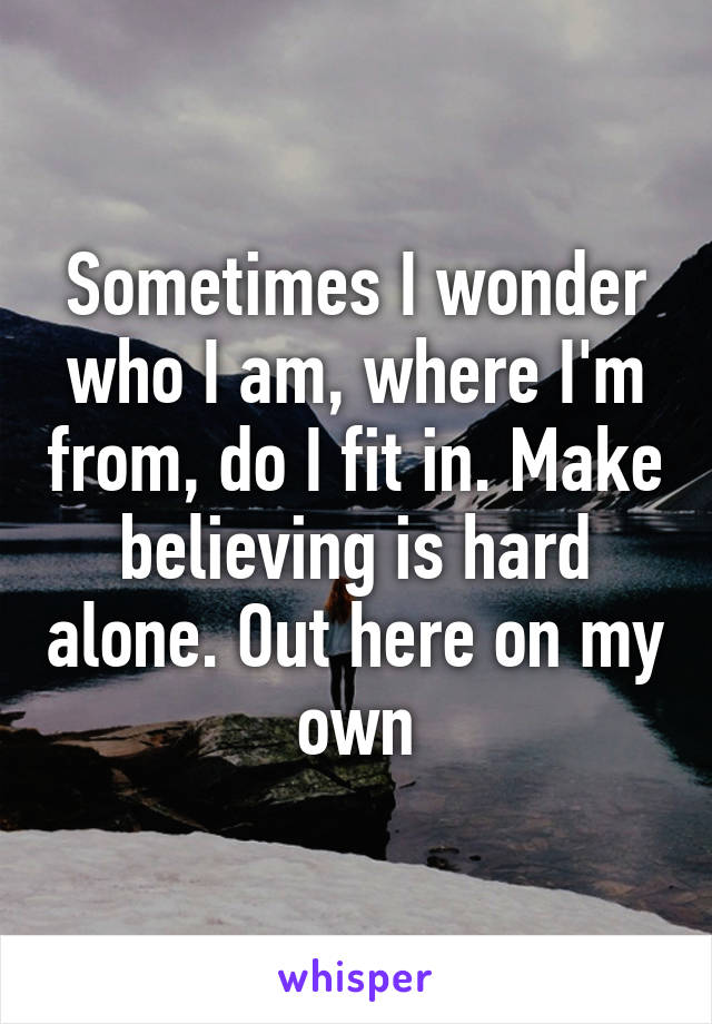 Sometimes I wonder who I am, where I'm from, do I fit in. Make believing is hard alone. Out here on my own