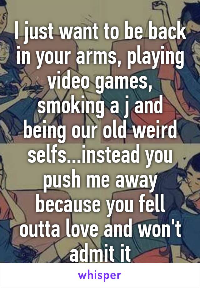 I just want to be back in your arms, playing video games, smoking a j and being our old weird selfs...instead you push me away because you fell outta love and won't admit it