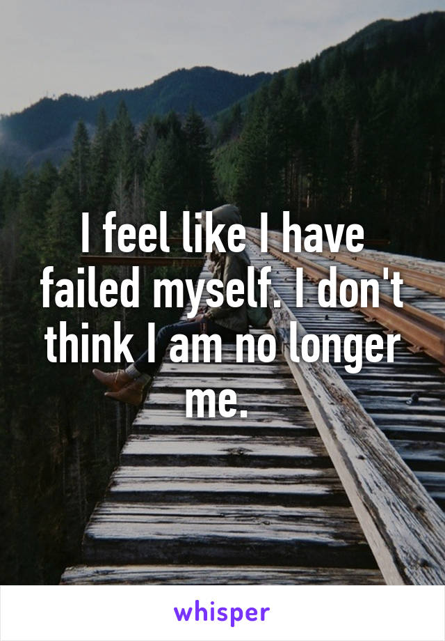 I feel like I have failed myself. I don't think I am no longer me. 