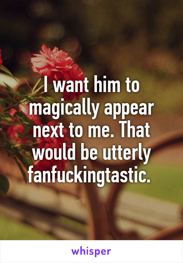 I want him to magically appear next to me. That would be utterly fanfuckingtastic. 