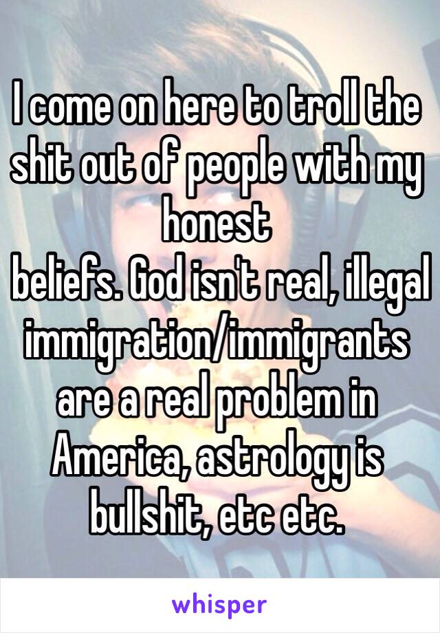 I come on here to troll the shit out of people with my honest
 beliefs. God isn't real, illegal immigration/immigrants are a real problem in America, astrology is bullshit, etc etc. 