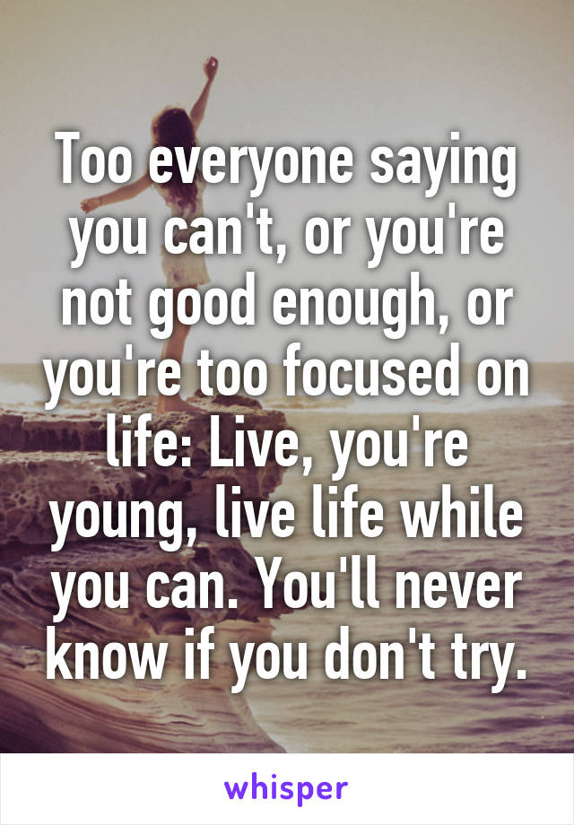 Too everyone saying you can't, or you're not good enough, or you're too focused on life: Live, you're young, live life while you can. You'll never know if you don't try.