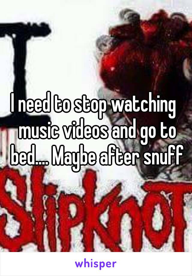 I need to stop watching  music videos and go to bed.... Maybe after snuff