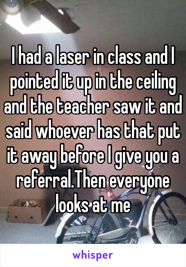 I had a laser in class and I pointed it up in the ceiling and the teacher saw it and said whoever has that put it away before I give you a referral.Then everyone looks at me