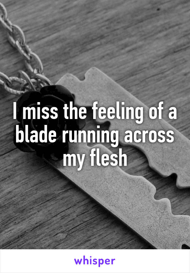 I miss the feeling of a blade running across my flesh