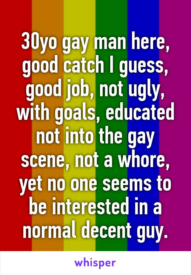 30yo gay man here, good catch I guess, good job, not ugly, with goals, educated not into the gay scene, not a whore, yet no one seems to be interested in a normal decent guy.