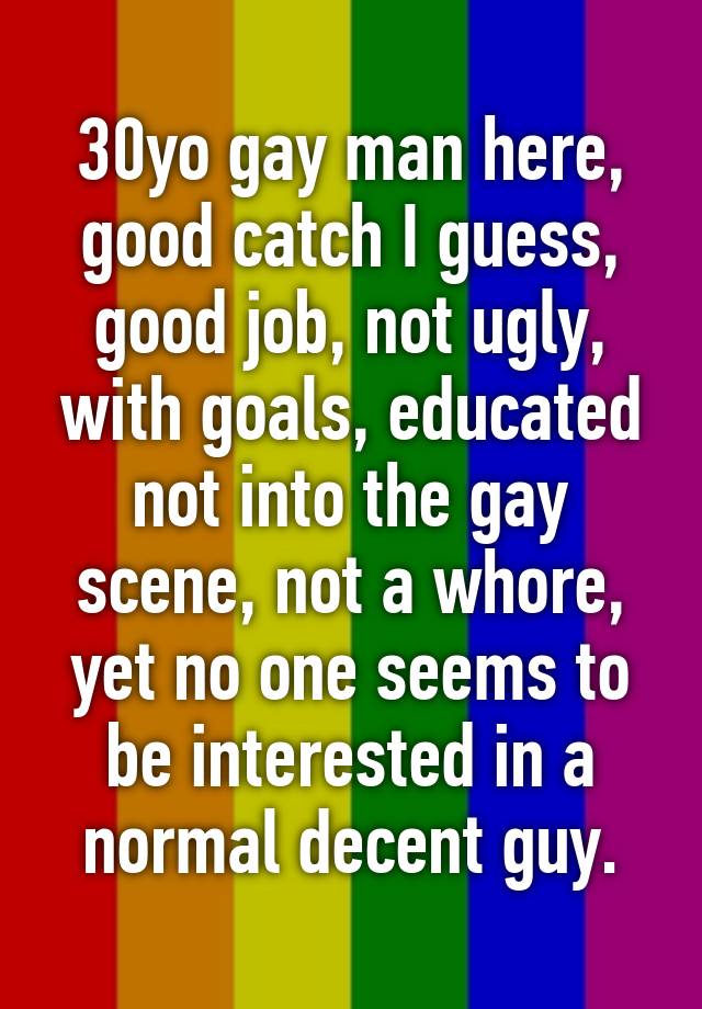 30yo gay man here, good catch I guess, good job, not ugly, with goals, educated not into the gay scene, not a whore, yet no one seems to be interested in a normal decent guy.